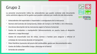 Grupo 2
La presente enumeración indica los antecedentes que puede contener este documento
como asimismo algunos de los gastos que pueden cobrarse por medio de este documento:
- Antecedentes del exportador e importador o consignatario de la mercancía.
- Número del Contrato de Compraventa, Orden de Compra o de Pedido u otra referencia.
- Una breve descripción de las mercancías según la Factura Comercial.
- Gastos de manipuleo o manipulación (almacenamiento en puerto hasta el despacho
aduanero y carga/descarga)
- Gastos de enzunchado (uso de cintas, correas o bandas para asegurar y reforzar el
embalaje de mercancías durante el transporte)
- Flete Marítimo (aumento del precio del combustible, gastos por documentación extra.
- Gastos de Estiba y Desestiba (carga y descarga en el barco)
- Arriendo de container
 