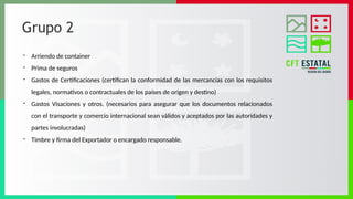 Grupo 2
- Arriendo de container
- Prima de seguros
- Gastos de Certificaciones (certifican la conformidad de las mercancías con los requisitos
legales, normativos o contractuales de los países de origen y destino)
- Gastos Visaciones y otros. (necesarios para asegurar que los documentos relacionados
con el transporte y comercio internacional sean válidos y aceptados por las autoridades y
partes involucradas)
- Timbre y firma del Exportador o encargado responsable.
 