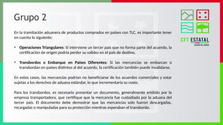 Grupo 2
En la tramitación aduanera de productos comprados en países con TLC, es importante tener
en cuenta lo siguiente:
• Operaciones Triangulares: Si interviene un tercer país que no forma parte del acuerdo, la
certificación de origen podría perder su validez en el país de destino.
• Transbordos o Embarque en Países Diferentes: Si las mercancías se embarcan o
transbordan en países distintos al del acuerdo, la certificación también puede invalidarse.
En estos casos, las mercancías podrían no beneficiarse de los acuerdos comerciales y estar
sujetas a los derechos de aduana estándar, lo que incrementaría su costo.
Para los transbordos, es necesario presentar un documento, generalmente emitido por la
empresa transportadora, que certifique que la mercancía fue custodiada por la aduana del
tercer país. El documento debe demostrar que las mercancías solo fueron descargadas,
recargadas o manipuladas para su protección mientras esperaban el transbordo.
 