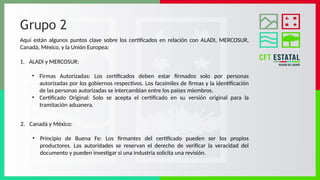 Grupo 2
Aquí están algunos puntos clave sobre los certificados en relación con ALADI, MERCOSUR,
Canadá, México, y la Unión Europea:
1. ALADI y MERCOSUR:
• Firmas Autorizadas: Los certificados deben estar firmados solo por personas
autorizadas por los gobiernos respectivos. Los facsímiles de firmas y la identificación
de las personas autorizadas se intercambian entre los países miembros.
• Certificado Original: Solo se acepta el certificado en su versión original para la
tramitación aduanera.
2. Canadá y México:
• Principio de Buena Fe: Los firmantes del certificado pueden ser los propios
productores. Las autoridades se reservan el derecho de verificar la veracidad del
documento y pueden investigar si una industria solicita una revisión.
 