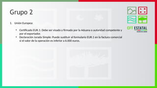 Grupo 2
1. Unión Europea:
• Certificado EUR.1: Debe ser visado y firmado por la Aduana o autoridad competente y
por el exportador.
• Declaración Jurada Simple: Puede sustituir al formulario EUR.1 en la factura comercial
si el valor de la operación es inferior a 6.000 euros.
 