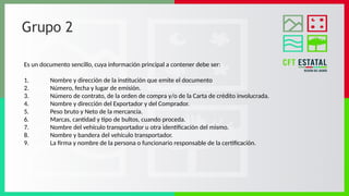 Grupo 2
Es un documento sencillo, cuya información principal a contener debe ser:
1. Nombre y dirección de la institución que emite el documento
2. Número, fecha y lugar de emisión.
3. Número de contrato, de la orden de compra y/o de la Carta de crédito involucrada.
4. Nombre y dirección del Exportador y del Comprador.
5. Peso bruto y Neto de la mercancía.
6. Marcas, cantidad y tipo de bultos, cuando proceda.
7. Nombre del vehículo transportador u otra identificación del mismo.
8. Nombre y bandera del vehículo transportador.
9. La firma y nombre de la persona o funcionario responsable de la certificación.
 