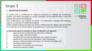 Grupo 2
5. CERTIFICADO DE CALIDAD:
En nuestro país, la certificación de calidad de productos es realizada por instituciones
privadas, que deben homologar las normas nacionales con las internacionales a través del
Instituto Nacional de Normalización.
Estas certificaciones, que pueden ser previas a la fabricación o después del embarque,
aseguran al comprador la calidad del producto.
Existen también empresas privadas que emiten certificaciones de calidad, cuya intervención
en la operación de Comercio Exterior es acordada por las partes que intervienen en ella.
La información general contenida en dicha certificación es la siguiente:
1. Razón social de la institución que extiende el certificado.
2. Número, lugar y fecha de emisión.
3. Identificación de la persona autorizada para realizar el control.
4. Identificación y dirección del Exportador y del Consignatario.
5. Número o referencia (Orden de compra, N.º de Carta de Crédito, etc.)
6. Cantidad y clase de bultos.
7. Descripción merceológica de la mercancía.
8. Modo de transporte a utilizar.
 