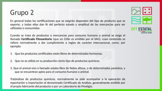 Grupo 2
En general todas las certificaciones que se exigirán dependen del tipo de producto que se
exporte, y todas ellas dan fé del perfecto estado y amplitud de las mercancías para ser
utilizadas o consumidas.
Cuando se trata de productos o mercancías para consumo humano o animal se exige el
llamado Certificado Fitosanitario (que en Chile es emitido por el SAG), cuyo contenido se
refiere normalmente a dar cumplimiento a reglas de carácter Internacional, como, por
ejemplo:
1. Que los productos certificados están libres de determinadas hormonas.
2. Que no se utilizó en su producción cierto tipo de productos químicos.
3. Que el animal vivo o faenado estaba libre de fiebre aftosa, o de determinados parásitos, y
que se encuentran aptos para el consumo humano o animal.
Tratándose de productos químicos, normalmente se pide acompañar a la operación de
exportación o importación el denominado Certificado de Análisis, generalmente emitido por
el propio fabricante del producto o por un Laboratorio de Prestigio.
 