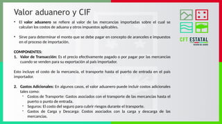 Valor aduanero y CIF
• El valor aduanero se refiere al valor de las mercancías importadas sobre el cual se
calculan los costos de aduana y otros impuestos aplicables.
• Sirve para determinar el monto que se debe pagar en concepto de aranceles e impuestos
en el proceso de importación.
COMPONENTES:
1. Valor de Transacción: Es el precio efectivamente pagado o por pagar por las mercancías
cuando se venden para su exportación al país importador.
Esto incluye el costo de la mercancía, el transporte hasta el puerto de entrada en el país
importador.
2. Gastos Adicionales: En algunos casos, el valor aduanero puede incluir costos adicionales
tales como:
- Costos de Transporte: Gastos asociados con el transporte de las mercancías hasta el
puerto o punto de entrada.
- Seguros: El costo del seguro para cubrir riesgos durante el transporte.
- Gastos de Carga y Descarga: Costos asociados con la carga y descarga de las
mercancías.
 