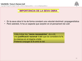 VALENCIÀ– Tema 2: Ramon Llull
Copyright Colegio Escolapias Gandia info@escolapiasgandia.es www.escolapiasgandia.es
10
IMPORTÀNCIA DE LA SEVA OBRA
• En la seva obra hi ha de forma constant una voluntat doctrinal i propagandística
• Però sobretot, hi ha un aspecte que sorprén en el pensament de Llull:
Volia trobar les “raons necessàries”, és a dir,
una justificació racional d’allò que es considera la fe,
la creença en el dogma cristià
Pretenia conjugar la fe amb la raó
 