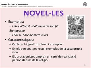 VALENCIÀ– Tema 2: Ramon Llull
Copyright Colegio Escolapias Gandia info@escolapiasgandia.es www.escolapiasgandia.es
11
• Exemples:
– Llibre d’Evast, d’Aloma e de son fill
Blanquerna
– Fèlix o Llibre de meravelles.
• Característiques:
– Caràcter biogràfic profund i exemplar.
– En els personatges recull exemples de la seva pròpia
vida.
– Els protagonistes empren un camí de realització
personals dins de la religió.
 