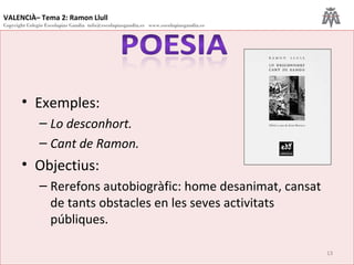 VALENCIÀ– Tema 2: Ramon Llull
Copyright Colegio Escolapias Gandia info@escolapiasgandia.es www.escolapiasgandia.es
13
• Exemples:
– Lo desconhort.
– Cant de Ramon.
• Objectius:
– Rerefons autobiogràfic: home desanimat, cansat
de tants obstacles en les seves activitats
públiques.
 