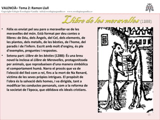 VALENCIÀ– Tema 2: Ramon Llull
Copyright Colegio Escolapias Gandia info@escolapiasgandia.es www.escolapiasgandia.es
15
• Fèlix es enviat pel seu pare a meravellar-se de les
meravelles del món. Està format per deu contes o
llibres: de Déu, dels Àngels, del Cel, dels elements, de
les plantes, dels metalls, de les bèsties, de l'home, del
paradís i de l'infern. Escrit amb molt d'enginy, és ple
d'exemples, preguntes i respostes.
• Setena part: Llibre de les bèsties (1288): És una breu
novel·la inclosa al Llibre de Meravelles, protagonitzada
per animals, que reprodueixen d'una manera simbòlica
el comportament humà. Narra el procés que va de
l'elecció del lleó com a rei, fins a la mort de Na Renard,
víctima de les seves pròpies intrigues. El propòsit de
l'obra és la salvació dels homes, i va dirigida, tant a
modificar les conductes personals, com a la reforma de
la societat de l'època, que oblidava els ideals cristians.
 