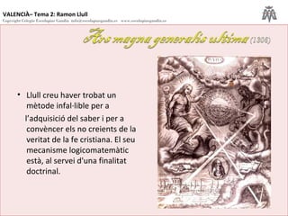 VALENCIÀ– Tema 2: Ramon Llull
Copyright Colegio Escolapias Gandia info@escolapiasgandia.es www.escolapiasgandia.es
17
• Llull creu haver trobat un
mètode infal·lible per a
l’adquisició del saber i per a
convèncer els no creients de la
veritat de la fe cristiana. El seu
mecanisme logicomatemàtic
està, al servei d'una finalitat
doctrinal.
 
