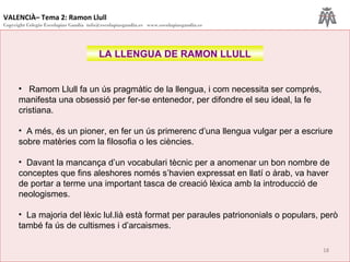 VALENCIÀ– Tema 2: Ramon Llull
Copyright Colegio Escolapias Gandia info@escolapiasgandia.es www.escolapiasgandia.es
18
LA LLENGUA DE RAMON LLULL
• Ramom Llull fa un ús pragmàtic de la llengua, i com necessita ser comprés,
manifesta una obsessió per fer-se entenedor, per difondre el seu ideal, la fe
cristiana.
• A més, és un pioner, en fer un ús primerenc d’una llengua vulgar per a escriure
sobre matèries com la filosofia o les ciències.
• Davant la mancança d’un vocabulari tècnic per a anomenar un bon nombre de
conceptes que fins aleshores només s’havien expressat en llatí o àrab, va haver
de portar a terme una important tasca de creació lèxica amb la introducció de
neologismes.
• La majoria del lèxic lul.lià està format per paraules patriononials o populars, però
també fa ús de cultismes i d’arcaismes.
 