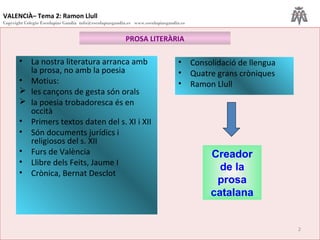 VALENCIÀ– Tema 2: Ramon Llull
Copyright Colegio Escolapias Gandia info@escolapiasgandia.es www.escolapiasgandia.es
2
PROSA LITERÀRIA
• La nostra literatura arranca amb
la prosa, no amb la poesia
• Motius:
 les cançons de gesta són orals
 la poesia trobadoresca és en
occità
• Primers textos daten del s. XI i XII
• Són documents jurídics i
religiosos del s. XII
• Furs de València
• Llibre dels Feits, Jaume I
• Crònica, Bernat Desclot
• Consolidació de llengua
• Quatre grans cròniques
• Ramon Llull
Creador
de la
prosa
catalana
 