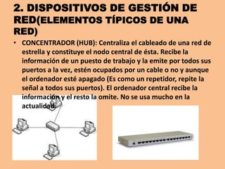 2. DISPOSITIVOS DE GESTIÓN DE
RED(ELEMENTOS TÍPICOS DE UNA
RED)
• CONCENTRADOR (HUB): Centraliza el cableado de una red de
  estrella y constituye el nodo central de ésta. Recibe la
  información de un puesto de trabajo y la emite por todos sus
  puertos a la vez, estén ocupados por un cable o no y aunque
  el ordenador esté apagado (Es como un repetidor, repite la
  señal a todos sus puertos). El ordenador central recibe la
  información y el resto la omite. No se usa mucho en la
  actualidad.
 