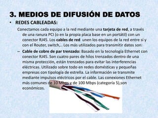3. MEDIOS DE DIFUSIÓN DE DATOS
• REDES CABLEADAS:
  Conectamos cada equipo a la red mediante una tarjeta de red, a través
    de una ranura PCI (o en la propia placa base en un portátil) con un
    conector RJ45. Los cables de red unen los equipos de la red entre sí y
    con el Router, switch,.. Los más utilizados para transmitir datos son:
  – Cable de cobre de par trenzado: Basado en la tecnología Ethernet con
    conector RJ45. Son cuatro pares de hilos trenzados dentro de una
    misma protección, están trenzados para evitar las interferencias
    eléctricas. Utilizado sobre todo en redes domésticas y pequeñas
    empresas con tipología de estrella. La información se transmite
    mediante impulsos eléctricos por el cable. Las conexiones Ethernet
    más comunes de 10 Mbps y de 100 Mbps (categoría 5),son
    económicos.
 