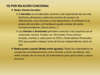 •D) POR RELACIÓN FUNCIONAL
    Redes Cliente-Servidor:
        El Servidor es el ordenador central y más importante de una red.
         Gestiona, almacena y aplica las normas de acceso a la
         información, a los recursos y a los dispositivos. El software es el
         propio del servidor y el hardware puede constar de varios
         microprocesadores, discos duros,..)
        Los Clientes o Terminales permiten conectar a los usuarios con el
         ordenador central. Pueden ser Terminales Puros (tienen
         teclado, monitor y ratón pero no CPU) u Ordenadores Personales
         (PC) que pueden trabajar tanto de forma independiente como en
         red.
    Redes punto a punto (Redes entre iguales): Todos los ordenadores se
     comportan simultáneamente como clientes y como servidores. Son
     redes simples de no mas de 10 ordenadores para pocos datos y pocos
     recursos.
 