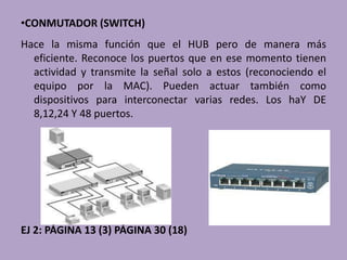 •CONMUTADOR (SWITCH)
Hace la misma función que el HUB pero de manera más
  eficiente. Reconoce los puertos que en ese momento tienen
  actividad y transmite la señal solo a estos (reconociendo el
  equipo por la MAC). Pueden actuar también como
  dispositivos para interconectar varias redes. Los haY DE
  8,12,24 Y 48 puertos.




EJ 2: PÁGINA 13 (3) PÁGINA 30 (18)
 