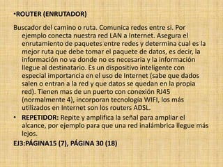 •ROUTER (ENRUTADOR)
Buscador del camino o ruta. Comunica redes entre si. Por
   ejemplo conecta nuestra red LAN a Internet. Asegura el
   enrutamiento de paquetes entre redes y determina cual es la
   mejor ruta que debe tomar el paquete de datos, es decir, la
   información no va donde no es necesaria y la información
   llegue al destinatario. Es un dispositivo inteligente con
   especial importancia en el uso de Internet (sabe que dados
   salen o entran a la red y que datos se quedan en la propia
   red). Tienen mas de un puerto con conexión RJ45
   (normalmente 4), incorporan tecnología WIFI, los más
   utilizados en Internet son los routers ADSL.
• REPETIDOR: Repite y amplifica la señal para ampliar el
   alcance, por ejemplo para que una red inalámbrica llegue más
   lejos.
EJ3:PÁGINA15 (7), PÁGINA 30 (18)
 