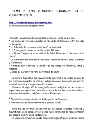 TEMA 2. LOS RETRATOS URBANOS EN EL
RENACIMIENTO.
http://otraorillahistoria.foroactivos.net/
Ver hilo asignatura, imágenes tema
-Simbolo y realidad en la iconografía urbana del norte de Europa.
* Las primeras vistas de ciudades en libros de W.Rolevinck y J.F. Foresty
da Bergamo.
* H. Schedel y la representación “real” de la ciudad.
* La Cosmografía Universal de Sebastián Münster
- La Nueva Imagen de la ciudad en la Edad Moderna: el “retrato de la
ciudad”:
* La nueva realidad cultural y científica: cuando se unen el arte, la ciencia
y la alabanza.
* Verosimilitud y engaño: el modelo de las vistas de Florencia, roma y
Nápoles.
. Jacopo de Barbari y la vista de Venecia de 1500.
La cultura figurativa del Renacimiento convirtió a la ciudad en uno de
sus principales objetos de interés, indagando con él la relación que existía
entre el hombre y el espacio que lo rodeaba.
Durante el siglo XV la iconografía urbana adquirió por esta vía un
importante protagonismo, contribuyendo a ello dos factores vinculados a
la cultura humanística del Quattrocento Florentino:
* El estudio e interpretación de la Geografía de Ptolomeo
* la revalorización renacentista de la cultura visual”
Para ello los artistas se valieron de los nuevos recursos técnicos y
figurativos: de la perspectiva y de los nuevos métodos de representación
del espacio a partir de la cartografía.
La imprenta convertida desde finales del siglo XV en el principal medio
 