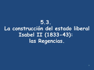 1
5.3.
La construcción del estado liberal
Isabel II (1833-43):
las Regencias.
 