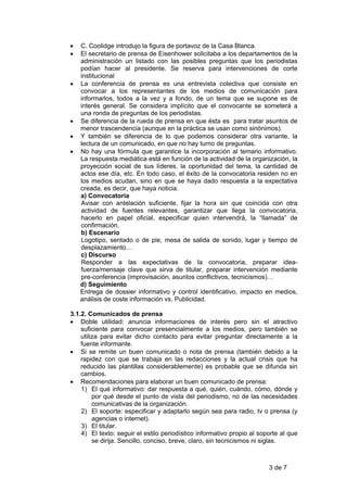 •   C. Coolidge introdujo la figura de portavoz de la Casa Blanca.
•   El secretario de prensa de Eisenhower solicitaba a los departamentos de la
    administración un listado con las posibles preguntas que los periodistas
    podían hacer al presidente. Se reserva para intervenciones de corte
    institucional
•   La conferencia de prensa es una entrevista colectiva que consiste en
    convocar a los representantes de los medios de comunicación para
    informarlos, todos a la vez y a fondo, de un tema que se supone es de
    interés general. Se considera implícito que el convocante se someterá a
    una ronda de preguntas de los periodistas.
•   Se diferencia de la rueda de prensa en que ésta es para tratar asuntos de
    menor trascendencia (aunque en la práctica se usan como sinónimos).
•   Y también se diferencia de lo que podemos considerar otra variante, la
    lectura de un comunicado, en que no hay turno de preguntas.
•   No hay una fórmula que garantice la incorporación al temario informativo.
    La respuesta mediática está en función de la actividad de la organización, la
    proyección social de sus líderes, la oportunidad del tema, la cantidad de
    actos ese día, etc. En todo caso, el éxito de la convocatoria residen no en
    los medios acudan, sino en que se haya dado respuesta a la expectativa
    creada, es decir, que haya noticia.
    a) Convocatoria
    Avisar con antelación suficiente, fijar la hora sin que coincida con otra
    actividad de fuentes relevantes, garantizar que llega la convocatoria,
    hacerlo en papel oficial, especificar quien intervendrá, la “llamada” de
    confirmación.
    b) Escenario
    Logotipo, sentado o de pie, mesa de salida de sonido, lugar y tiempo de
    desplazamiento…
    c) Discurso
    Responder a las expectativas de la convocatoria, preparar idea-
    fuerza/mensaje clave que sirva de titular, preparar intervención mediante
    pre-conferencia (improvisación, asuntos conflictivos, tecnicismos)…
    d) Seguimiento
    Entrega de dossier informativo y control identificativo, impacto en medios,
    análisis de coste información vs. Publicidad.

3.1.2. Comunicados de prensa
• Doble utilidad: anuncia informaciones de interés pero sin el atractivo
    suficiente para convocar presencialmente a los medios, pero también se
    utiliza para evitar dicho contacto para evitar preguntar directamente a la
    fuente informante.
• Si se remite un buen comunicado o nota de prensa (también debido a la
    rapidez con que se trabaja en las redacciones y la actual crisis que ha
    reducido las plantillas considerablemente) es probable que se difunda sin
    cambios.
• Recomendaciones para elaborar un buen comunicado de prensa:
    1) El qué informativo: dar respuesta a qué, quién, cuándo, cómo, dónde y
         por qué desde el punto de vista del periodismo, no de las necesidades
         comunicativas de la organización.
    2) El soporte: especificar y adaptarlo según sea para radio, tv o prensa (y
         agencias o internet).
    3) El titular.
    4) El texto: seguir el estilo periodístico informativo propio al soporte al que
         se dirija. Sencillo, conciso, breve, claro, sin tecnicismos ni siglas.



                                                                        3 de 7
 