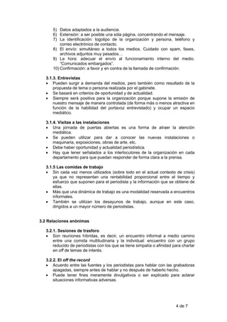 5) Datos adaptados a la audiencia.
      6) Extensión: a ser posible una sóla página, concentrando el mensaje.
      7) La identificación: logotipo de la organización y persona, teléfono y
          correo electrónico de contacto.
      8) El envío: simultáneo a todos los medios. Cuidado con spam, faxes,
          archivos adjuntos muy pesados…
      9) La hora: adecuar el envío al funcionamiento interno del medio.
          “Comunicados embargados”.
      10) Confirmación: a favor y en contra de la llamada de confirmación.

   3.1.3. Entrevistas
   • Pueden surgir a demanda del medios, pero también como resultado de la
       propuesta de tema o persona realizada por el gabinete.
   • Se basará en criterios de oportunidad y de actualidad.
   • Siempre será positiva para la organización porque supone la emisión de
       nuestro mensaje de manera controlada (de forma más o menos atractiva en
       función de la habilidad del portavoz entrevistado) y ocupar un espacio
       mediático.

   3.1.4. Visitas a las instalaciones
   • Una jornada de puertas abiertas es una forma de atraer la atención
       mediática.
   • Se pueden utilizar para dar a conocer las nuevas instalaciones o
       maquinaria, exposiciones, obras de arte, etc.
   • Debe haber oportunidad y actualidad periodística.
   • Hay que tener señalados a los interlocutores de la organización en cada
       departamento para que puedan responder de forma clara a la prensa.

   3.1.5 Las comidas de trabajo
   • Sin cada vez menos utilizados (sobre todo en el actual contexto de crisis)
       ya que no representan una rentabilidad proporcional entre el tiempo y
       esfuerzo que suponen para el periodista y la información que se obtiene de
       ellas.
   • Más que una dinámica de trabajo es una modalidad reservada a encuentros
       informales.
   • También se utilizan los desayunos de trabajo, aunque en este caso,
       dirigidos a un mayor número de periodistas.


3.2 Relaciones anónimas

   3.2.1. Sesiones de trasforo
   • Son reuniones híbridas, es decir, un encuentro informal a medio camino
       entre una comida multitudinaria y la individual: encuentro con un grupo
       reducido de periodistas con los que se tiene simpatía o afinidad para charlar
       en off de temas de interés.

   3.2.2. El off the record
   • Acuerdo entre las fuentes y los periodistas para hablar con las grabadoras
       apagadas, siempre antes de hablar y no después de haberlo hecho.
   • Puede tener fines meramente divulgativos o ser explicado para aclarar
       situaciones informativas adversas.




                                                                         4 de 7
 