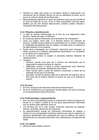 •   También se utiliza para poner en circulación desde la organización una
    información que le interesa difundir sin que se identifique la fuente, por lo
    que es el vehículo idóneo de las filtraciones.
•   Debe plantearse solamente en casos de confianza mutua ya que se trata de
    un arma de doble filo ya que, si por un lado el periodista conocerá casos,
    detalles que de otra manera desconocería, también pueden utilizarle e
    “intoxicarle informativamente”.


3.2.3. Filtración y desinformación
• La falta de fuentes referenciadas es el fruto de una negociación entre
    fuentes y medios da lugar a la filtración.
• En ocasiones aparece disfrazada como periodismo de investigación.
• Tiene sus riesgos, sobre todo, si la filtración lesiona los intereses de
    terceros. También porque implica una complicidad con un medio o hipoteca
    la credibilidad del gabinete ante los medios y de éstos ante su audiencia si
    los datos filtrados no son exactos.
• Puede llevar emparejada una motivación intencional para conseguir un
    efecto concreto en su difusión: generalmente desacreditar a un competidor
    o rival dentro de la organización.
• Si la filtración conlleva el engaño al periodista estamos hablando de
    “desinformación”.
• Tipología:
    o Genuina: cuando sirve para dar a conocer una información que la
         organización quisiera mantener en silencio.
    o Deliberada: cuando la utiliza la propia organización para diseminar
         información sin aparecer identificado como fuente.
    o Real: cuando opera a pesa del colectivo involucrado y contra de los
         intereses de los que en él mandan.
    o Simulada: cuando la decisión salde de la dirección del colectivo que la
         filtra para dar la máxima difusión al asunto sin que se le atribuya la
         autoría.


3.2.4. El rumor
• El rumor escapa de las relaciones informativas fuente-medios.
• No es el resultado de una negociación fuente-medios sino que se produce
    un enmascaramiento total de la autoría.


3.2.5. Publirreportajes y esponsorización
• Son una forma de publicidad porque la organización compra el espacio y/o
    tiempo en un medio e inserta en él una pieza aparentemente informativa
    que los medios debe identificar como tal.
• Los formatos son de lo más variado: entrevista, opiniones de expertos,
    noticias, reportajes, patrocinios de programas…
• Es esponsorización cuando las inserciones informativas se realizan a
    cambio de una contrapartida económica indirecta que ante la audiencia no
    aparecen identificadas como publicidad sino que se codifican con toda la
    apariencia de ser una pieza informativa más, elaborada por la redacción del
    medio.

3.2.6. Los regalos
• Diferencia entre detalle y soborno.


                                                                      5 de 7
 