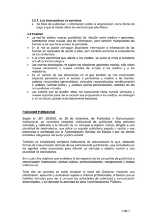 3.2.7. Los intercambios de servicios
       • Se trata de publicidad o información sobre la organización como forma de
           pago a que el medio utilice los servicios que ella ofrece.

   3.3 Internet
   • La red ha abierto nuevas posibilidad de relación entre medios y gabinetes,
       permitiendo crear nuevas vías de información, pero también multiplicando las
       fuentes a las que tiene acceso el periodista.
   • En la red se puede conseguir abundante información e información de las
       fuentes sin necesidad de acudir a ellas, pero también aumenta la competencia
       de los contenidos.
   • A la crisis económica que afecta a los medios, se suma la crisis o constante
       actualización tecnológica.
   • Las nuevas tecnologías no suplen las relaciones gabinetes-medios, sólo crean
       nuevos escenarios y nuevos canales de acceso a los medios y a los
       redactores.
   • Es un camino de dos direcciones en el que también se han incorporado
       espacios pensados para el acceso a periodistas y medios a las fuentes:
       portales horizontales (generalistas), verticales (especializados temáticamente)
       o vortales (vertical portal), y pertales (portal personalizado), además de las
       comunidades virtuales.
   • Los actores que se queden atrás, sin evolucionar hacia nuevos vehículos y
       nuevos soportes para dar a conocer sus propuestas a los medios, se arriesgan
       a, en un futuro, quedar automáticamente excluidos.



Publicidad Institucional

Según la LEY 29/2005, de 29 de diciembre, de Publicidad y Comunicación
Institucional, se considera campaña institucional de publicidad, toda actividad
orientada y ordenada a la difusión de un mensaje u objetivo común, dirigida a una
pluralidad de destinatarios, que utilice un soporte publicitario pagado o cedido y sea
promovida o contratada por la Administración General del Estado y por las demás
entidades integrantes del sector público estatal:

También se considerará campaña institucional de comunicación la que, utilizando
formas de comunicación distintas de las estrictamente publicitarias, sea contratada por
los agentes antes anunciados para difundir un mensaje u objetivo común a una
pluralidad de destinatarios

Son cuatro los objetivos que establece la ley respecto de las campañas de publicidad y
comunicación institucional: utilidad pública, profesionalización, transparencia y lealtad
institucional.

Todo ello se concreta en evitar ensalzar la labor del Gobierno mediante una
planificación, ejecución y evaluación sujetas a criterios profesionales, al tiempo que se
habilitan fórmulas para dar a conocer las actividades de publicidad y comunicación
desarrolladas, y sin denostar la actividad de otras Administraciones Públicas.




                                                                              6 de 7
 