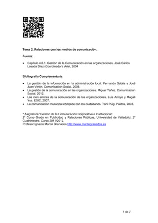 Tema 2. Relaciones con los medios de comunicación.

Fuente:

•   Capítulo 4.6.1. Gestión de la Comunicación en las organizaciones. José Carlos
    Losada Díez (Coordinador). Ariel, 2004


Bibliografía Complementaria:

•   La gestión de la información en la administración local. Fernando Sabés y José
    Juan Verón. Comunicación Social, 2008.
•   La gestión de la comunicación en las organizaciones. Miguel Túñez. Comunicación
    Social, 2012.
•   Los cien errores de la comunicación de las organizaciones. Luis Arroyo y Magali
    Yus. ESIC, 2007.
•   La comunicación municipal cómplice con los ciudadanos. Toni Puig. Paidós, 2003.


* Asignatura “Gestión de la Comunicación Corporativa e Institucional”.
2º Curso Grado en Publicidad y Relaciones Públicas, Universidad de Valladolid. 2º
Cuatrimestre, Curso 2011/2012.
Profesor Ignacio Martín Granados http://www.martingranados.es




                                                                           7 de 7
 