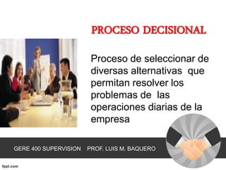 PROCESO DECISIONAL
                        Proceso de seleccionar de
                        diversas alternativas que
                        permitan resolver los
                        problemas de las
                        operaciones diarias de la
                        empresa

GERE 400 SUPERVISION   PROF. LUIS M. BAQUERO
 