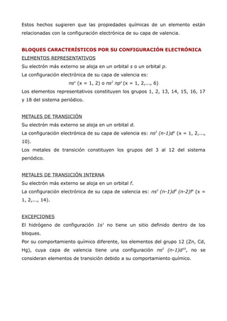 Estos hechos sugieren que las propiedades químicas de un elemento están
relacionadas con la configuración electrónica de su capa de valencia.
BLOQUES CARACTERÍSTICOS POR SU CONFIGURACIÓN ELECTRÓNICA
ELEMENTOS REPRESENTATIVOS
Su electrón más externo se aloja en un orbital s o un orbital p.
La configuración electrónica de su capa de valencia es:
nsx
(x = 1, 2) o ns2
npx
(x = 1, 2,..., 6)
Los elementos representativos constituyen los grupos 1, 2, 13, 14, 15, 16, 17
y 18 del sistema periódico.
METALES DE TRANSICIÓN
Su electrón más externo se aloja en un orbital d.
La configuración electrónica de su capa de valencia es: ns2
(n-1)dx
(x = 1, 2,...,
10).
Los metales de transición constituyen los grupos del 3 al 12 del sistema
periódico.
METALES DE TRANSICIÓN INTERNA
Su electrón más externo se aloja en un orbital f.
La configuración electrónica de su capa de valencia es: ns2
(n-1)d0
(n-2)fx
(x =
1, 2,..., 14).
EXCEPCIONES
El hidrógeno de configuración 1s1
no tiene un sitio definido dentro de los
bloques.
Por su comportamiento químico diferente, los elementos del grupo 12 (Zn, Cd,
Hg), cuya capa de valencia tiene una configuración ns2
(n-1)d10
, no se
consideran elementos de transición debido a su comportamiento químico.
 