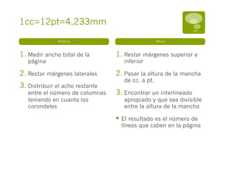 1cc=12pt=4,233mm

               Anchura                              Altura



1.  Medir ancho total de la       1.  Restar márgenes superior e
   página                            inferior

2.  Restar márgenes laterales     2.  Pasar la altura de la mancha
                                     de cc. a pt.
3.  Distribuir el acho restante
   entre el número de columnas    3.  Encontrar un interlineado
   teniendo en cuanta los            apropiado y que sea divisible
   corondeles                        entre la altura de la mancha

                                  §  El resultado es el número de
                                    líneas que caben en la página
 