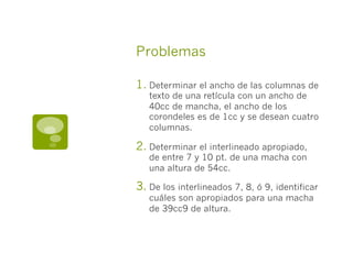 Problemas

1.  Determinar el ancho de las columnas de
   texto de una retícula con un ancho de
   40cc de mancha, el ancho de los
   corondeles es de 1cc y se desean cuatro
   columnas.

2.  Determinar el interlineado apropiado,
   de entre 7 y 10 pt. de una macha con
   una altura de 54cc.

3.  De los interlineados 7, 8, ó 9, identificar
   cuáles son apropiados para una macha
   de 39cc9 de altura.
 