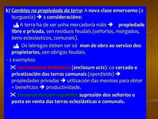 b)  Cambios na propiedade da terra :  A  nova clase emerxente  (a burguesía)     2 consideracións:    A terra ha de ser unha mercadoría máis   propiedade libre e privada , sen residuos feudais (señoríos, morgados, bens eclesíasticos, comunais).  Os labregos deben ser só  man de obra ao servizo dos propietarios , sen obrigas feudais. - 2 exemplos:    Cerramentos británicos  ( enclosure acts ): co  cercado e privatización das terras comunais  ( openfields )    propiedades privadas    utilización das mesmas para obter + beneficios    productividade.     Desamortización española:   supresión dos señoríos e posta en venta das terras eclesiásticas e comunais. 