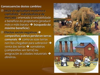 Consecuencias destes cambios:    Inicio da agricultura moderna e capitalista  =  individualista e de mercado : orientado á rendabilidade e beneficio do propietario (producir máis e máis barato      búsqueda do máximo   beneficio ).     Efectos sociais negativos      campesiños pobres perderon terras comunais      como as súas terras non lles chegaban para sobrevivir      venta das terras     xornaleiros (campesiños sen terra) ou emigración ás cidades industriais      obreiros. 