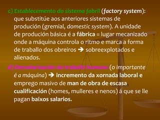 c)  Establecemento do sistema fabril   ( factory system ): que substitúe aos anteriores sistemas de produción (gremial,  domestic system ). A unidade de produción básica é a  fábrica  = lugar mecanizado onde a máquina controla o ritmo e marca a forma de traballo dos obreiros    sobreexplotados e alienados. d)  Desvalorización do traballo humano   ( o importante é a máquina )     incremento da xornada laboral e  emprego masivo de  man de obra de escasa cualificación  (homes, mulleres e nenos) á que se lle pagan  baixos salarios. 