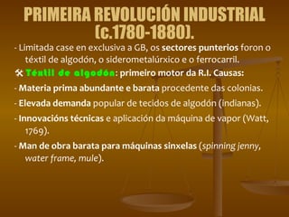 PRIMEIRA REVOLUCIÓN INDUSTRIAL (c.1780-1880). - Limitada case en exclusiva a GB, os  sectores punterios  foron o téxtil de algodón, o siderometalúrxico e o ferrocarril.    Téxtil de algodón :  primeiro motor da R.I.   Causas: -  Materia prima abundante e barata  procedente das colonias. -  Elevada demanda  popular de tecidos de algodón (indianas). -  Innovacións técnicas  e aplicación da máquina de vapor (Watt, 1769). -  Man de obra barata para máquinas sinxelas  ( spinning jenny, water frame, mule ). 