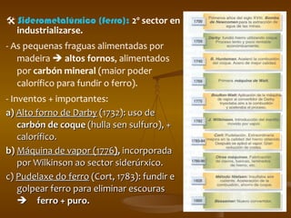    Siderometalúrxico (ferro):  2º sector en industrializarse. - As pequenas fraguas alimentadas por madeira     altos fornos , alimentados por  carbón mineral  (maior poder calorífico para fundir o ferro).  - Inventos + importantes: a)  Alto forno de Darby  (1732): uso de  carbón de coque  (hulla sen sulfuro), + calorífico. b)  Máquina de vapor (1776 ) ,  incorporada por Wilkinson ao sector siderúrxico. c)  Pudelaxe do ferro  (Cort, 1783): fundir e golpear ferro para eliminar escouras   ferro + puro. 
