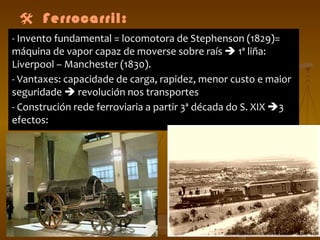  Ferrocarril: - Invento fundamental = locomotora de Stephenson (1829)= máquina de vapor capaz de moverse sobre raís    1ª liña: Liverpool – Manchester (1830). - Vantaxes: capacidade de carga, rapidez, menor custo e maior seguridade    revolución nos transportes  - Construción rede ferroviaria a partir 3ª década do S. XIX   3 efectos:  