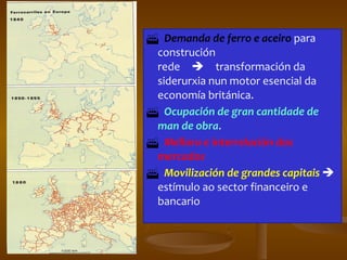  Demanda de ferro e aceiro  para construción rede  transformación da siderurxia nun motor esencial da economía británica.  Ocupación de gran cantidade de man de obra .  Mellora e interrelación dos mercados  Movilización de grandes capitais    estímulo ao sector financeiro e bancario 