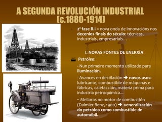 A SEGUNDA REVOLUCIÓN INDUSTRIAL  (c.1880-1914) 2ª fase R.I  = nova onda de innovacións nos  decenios finais do século : técnicas, industriais, empresariais… I. NOVAS FONTES DE ENERXÍA Petróleo :  - Nun primeiro momento utilizado para  iluminación.  - Avances en destilación     novos usos : lubricante, combustible de máquinas e fábricas, calefacción, materia prima para industria petroquímica...  -  Melloras no motor de combustión (Daimler Benz, 1900)     xeneralización do petróleo como combustible de automóbil. 