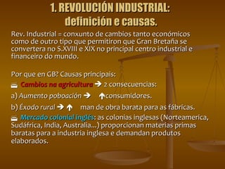 1. REVOLUCIÓN INDUSTRIAL:  definición e causas. Rev. Industrial = conxunto de cambios tanto económicos como de outro tipo que permitiron que Gran Bretaña se convertera no S.XVIII e XIX no principal centro industrial e financeiro do mundo. Por que en GB? Causas principais:  Cambios na agricultura     2 consecuencias: a)  Aumento poboación    consumidores. b)  Éxodo rural      man de obra barata para as fábricas.  Mercado colonial inglés : as colonias inglesas (Norteamerica, Sudáfrica, India, Australia...) proporcionan materias primas baratas para a industria inglesa e demandan produtos elaborados. 
