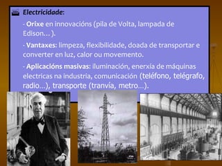 Electricidade :  -  Orixe  en innovacións (pila de Volta, lampada de Edison…).  -  Vantaxes : limpeza, flexibilidade, doada de transportar e converter en luz, calor ou movemento.  -  Aplicacións masivas : iluminación, enerxía de máquinas electricas na industria, comunicación  (teléfono, telégrafo, radio…), transporte (tranvía, metro…). 