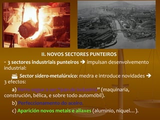 II. NOVOS SECTORES PUNTEIROS -  3 sectores industriais punteiros    impulsan desenvolvemento industrial:    Sector sidero-metalúrxico : medra e introduce novidades    3 efectos:  a)  Ferro segue a ser  “pan de industria ”  (maquinaria, construción, bélica, e sobre todo automóbil). b)  Perfeccionamento do aceiro .  c)  Aparición novos metais e aliaxes  (aluminio, níquel…). 