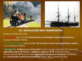 III. REVOLUCIÓN DOS TRANSPORTES. Avances a finais do S.XIX: -  Ferrocarril :  na 2ª ½ S.XIX  concluironse as principais redes ferroviarias  en Europa e Estados Unidos. -  Transporte urbano :  electricidade     tranvías e trens metropolitanos  ( metro,  1º en Londres en 1887). -  Navegación :  melloras na construción  (aceiro e maior potencia de motores) e  aplicación vapor     barcos + rápidos e seguros       duración viaxes transoceánicos    favorecendo  migracións europeas e comercio , facilitados por  construción canais interoceánicos : Suez, 1869, e Panamá, 1904. 