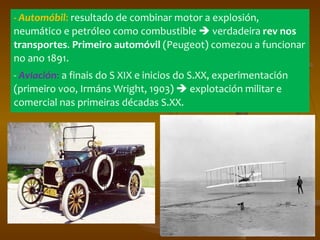 - Automóbil :  resultado de combinar motor a explosión, neumático e petróleo como combustible    verdadeira  rev nos transportes .  Primeiro automóvil  (Peugeot) comezou a funcionar no ano 1891.  -  Aviación :  a finais do S XIX e inicios do S.XX, experimentación (primeiro voo, Irmáns Wright, 1903)    explotación militar e comercial nas primeiras décadas S.XX. 