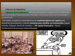 b)  Bancos e institucións de crédito : cobraron unha grande importancia. 2 tipos: $ Bancos de depósitos:  gardan aforros particulares, $ Bancos de investimento:  otorgan préstamos a longo prazo a empresas para actividades industriais (por exemplo: construción ferrocarril en Europa continental). - Por tanto, os bancos convertéronse en  suministradores de capital  para industrias (préstamos), creando  sistemas para facilitar as transaccións  (papel moeda, cheques, letras de cambio…)     c apital financeiro  = factor fundamental do proceso industrializador. 