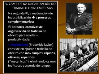 V. CAMBIOS NA ORGANIZACIÓN DO TRABALLO E NAS EMPRESAS Na segunda RI, a maduración de industrialización     2 procesos complementarios:    Sistemas intensivos de organización do traballo   do obreiro para acadar + productividade: $ Taylorismo:  (Frederick Taylor) consiste en apurar o traballo do obreiro con  mov simples, rápidos, eficaces, repetidos  (“ mecanicos ” ), eliminando os mov ineficaces e a perda de tempo. 