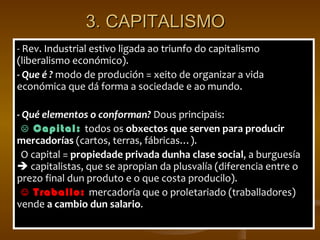 3. CAPITALISMO - Rev. Industrial estivo ligada ao triunfo do capitalismo (liberalismo económico).  - Que é ?  m odo de produción = xeito de organizar a vida económica que dá forma a sociedade e ao mundo. - Qué elementos o conforman?  Dous principais: ☹  Capital:  todos os  obxectos que serven para producir mercadorías  (cartos, terras, fábricas …).  O capital =  propiedade privada dunha clase social , a burguesía    capitalistas, que se apropian da plusvalía (diferencia entre o prezo final dun produto e o que costa producilo). ☺  Traballo:  mercadoría que o proletariado (traballadores) vende  a cambio dun salario . 