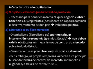 6 Características do capitalismo:  a) O capital = elemento fundamental da produción :  - Necesario para poñer en marcha calquer negocio e  obter beneficios.  Os capitalistas (posuídores do capital) dominan o desenvolvemento ec dun país    influencia política. b) Liberdade ec ou libre mercado :  - O capitalismo (liberalismo ec)  suprime calquer intervención na economía  (gremios, Estado)    n on deben existir obstáculos  nin mecanismos  de control ao mercado , sobre todo do Estado. - O mercado ríxese polo  libre xogo de oferta e demanda . - Sen embargo, as propias empresas vulneran este principio buscando  formas de control do mercado : monopolio e oligopolio, a través de cartel, trust,… 