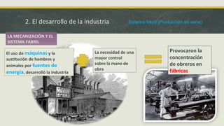 2. El desarrollo de la industria
LA MECANIZACIÓN Y EL
SISTEMA FABRIL
Provocaron la
concentración
de obreros en
fábricas
El uso de máquinas y la
sustitución de hombres y
animales por fuentes de
energía, desarrolló la industria
La necesidad de una
mayor control
sobre la mano de
obra
Sistema fabril (Producción en serie)
 